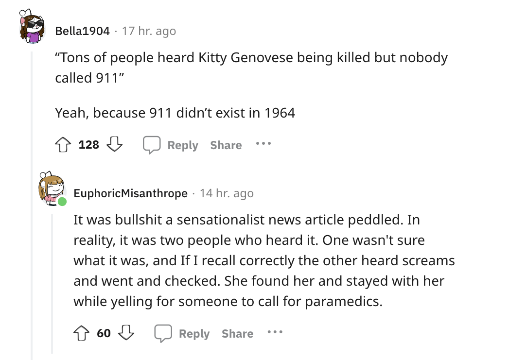 angle - Bella1904 17 hr. ago "Tons of people heard Kitty Genovese being killed but nobody called 911" Yeah, because 911 didn't exist in 1964 128 ... Euphoric Misanthrope 14 hr. ago It was bullshit a sensationalist news article peddled. In reality, it was 